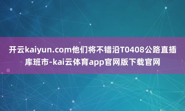开云kaiyun.com他们将不错沿T0408公路直插库班市-kai云体育app官网版下载官网