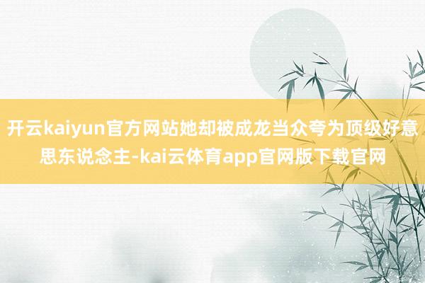 开云kaiyun官方网站她却被成龙当众夸为顶级好意思东说念主-kai云体育app官网版下载官网