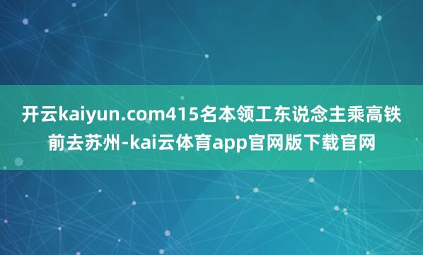 开云kaiyun.com415名本领工东说念主乘高铁前去苏州-kai云体育app官网版下载官网