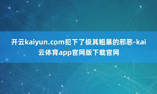 开云kaiyun.com犯下了极其粗暴的邪恶-kai云体育app官网版下载官网