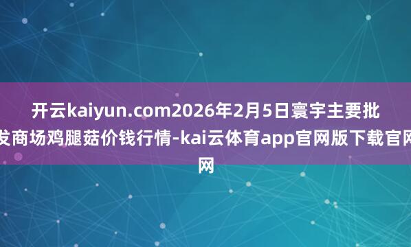 开云kaiyun.com2026年2月5日寰宇主要批发商场鸡腿菇价钱行情-kai云体育app官网版下载官网